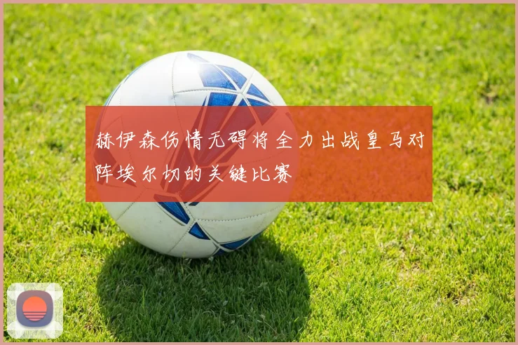赫伊森伤情无碍将全力出战皇马对阵埃尔切的关键比赛