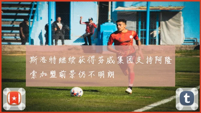 斯洛特继续获得芬威集团支持阿隆索加盟前景仍不明朗