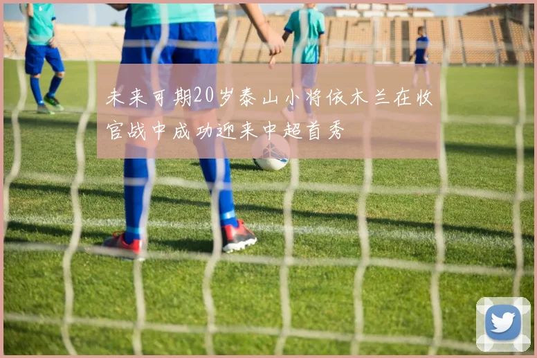 未来可期20岁泰山小将依木兰在收官战中成功迎来中超首秀