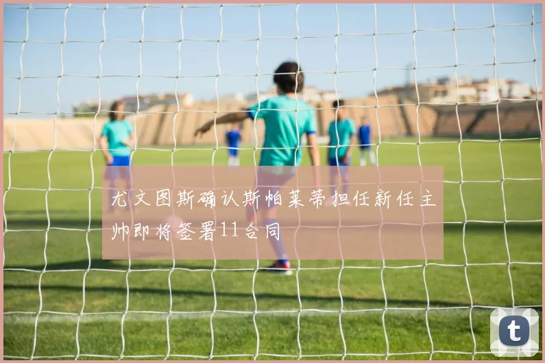 尤文图斯确认斯帕莱蒂担任新任主帅即将签署11合同