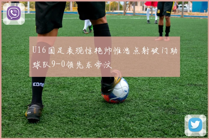 U16国足表现惊艳帅惟浩点射破门助球队9-0领先东帝汶
