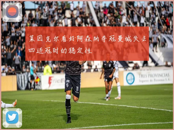 莱因克尔看好阿森纳夺冠曼城失去四连冠时的稳定性