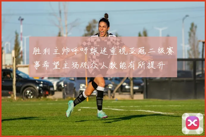 胜利主帅呼吁球迷重视亚冠二级赛事希望主场观众人数能有所提升