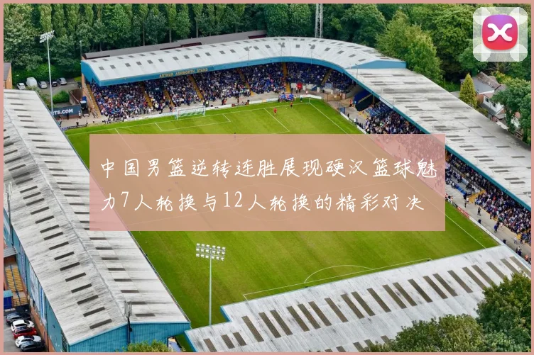 中国男篮逆转连胜展现硬汉篮球魅力7人轮换与12人轮换的精彩对决