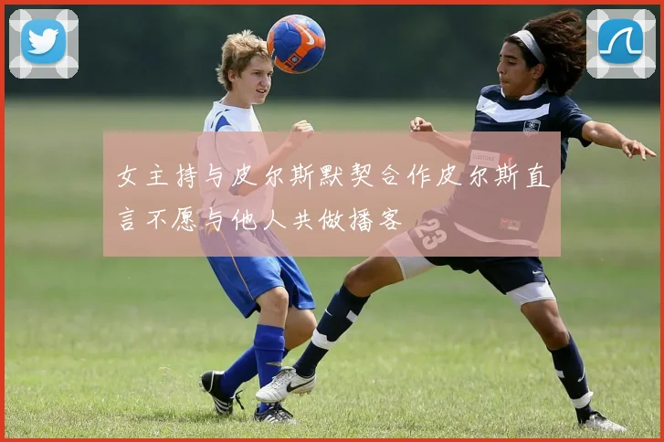 女主持与皮尔斯默契合作皮尔斯直言不愿与他人共做播客