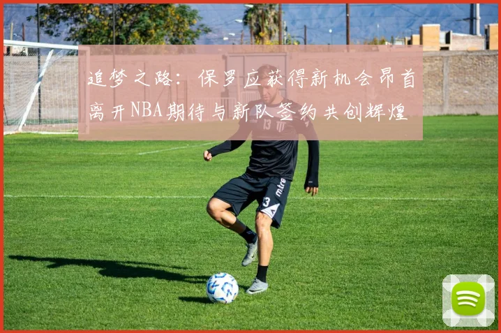 追梦之路：保罗应获得新机会昂首离开NBA期待与新队签约共创辉煌