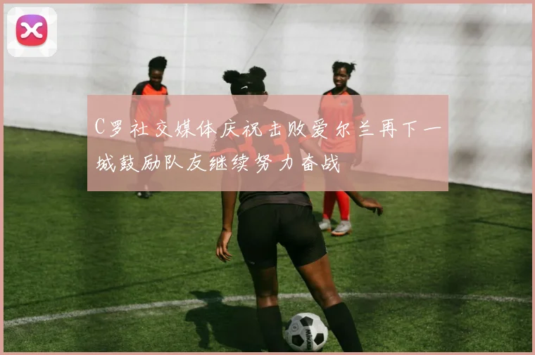 C罗社交媒体庆祝击败爱尔兰再下一城鼓励队友继续努力奋战