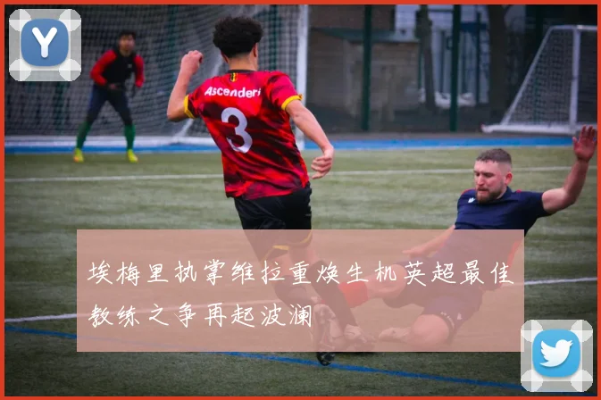 埃梅里执掌维拉重焕生机英超最佳教练之争再起波澜
