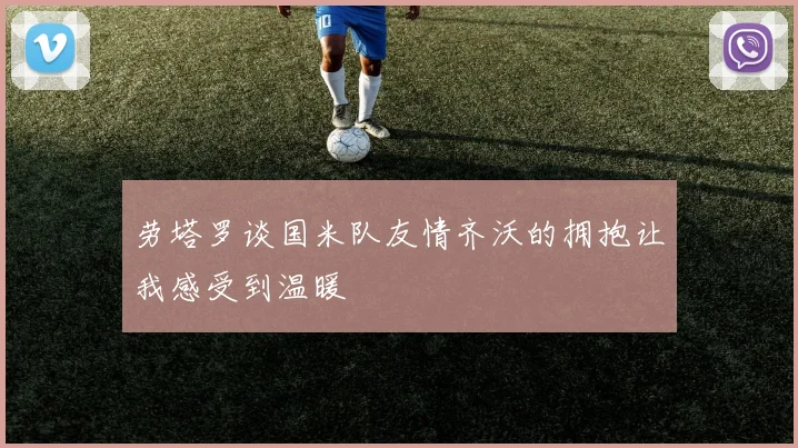 劳塔罗谈国米队友情齐沃的拥抱让我感受到温暖