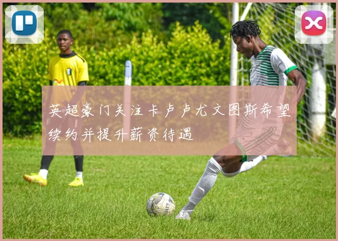 英超豪门关注卡卢卢尤文图斯希望续约并提升薪资待遇