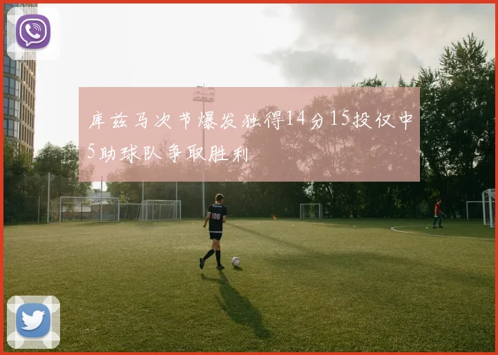库兹马次节爆发独得14分15投仅中5助球队争取胜利