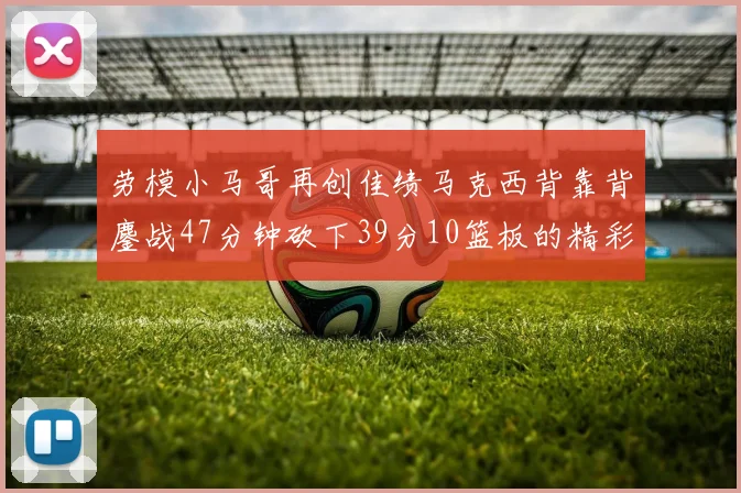 劳模小马哥再创佳绩马克西背靠背鏖战47分钟砍下39分10篮板的精彩表现