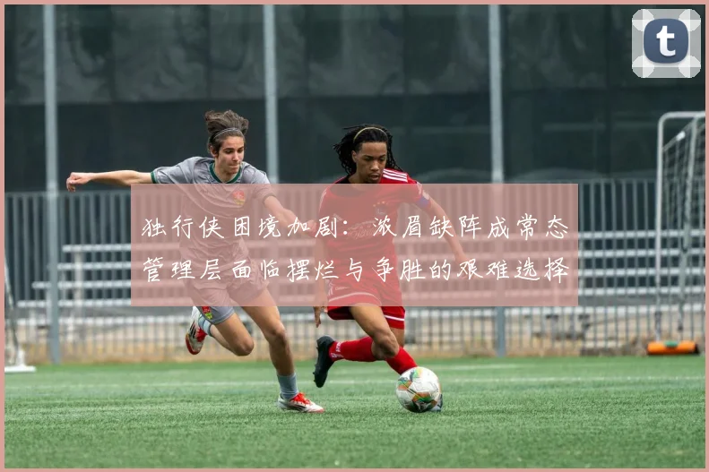 独行侠困境加剧：浓眉缺阵成常态管理层面临摆烂与争胜的艰难选择