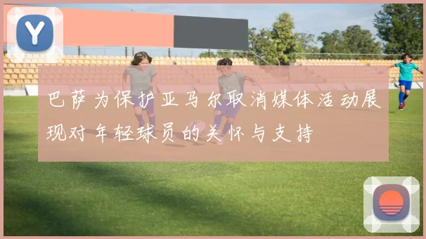 巴萨为保护亚马尔取消媒体活动展现对年轻球员的关怀与支持