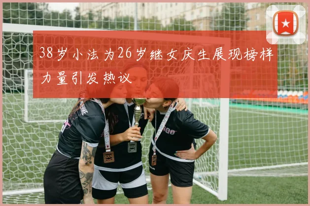 38岁小法为26岁继女庆生展现榜样力量引发热议