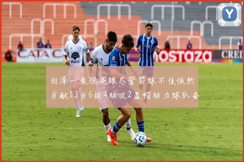 刘泽一表现亮眼尽管罚球不佳依然贡献13分6板4助攻2盖帽助力球队奋战