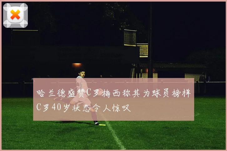 哈兰德盛赞C罗梅西称其为球员榜样C罗40岁状态令人惊叹
